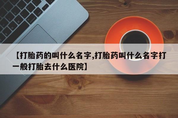 网上正品打胎药购买微信【打胎药的叫什么名字,打胎药叫什么名字打一般打胎去什么医院】