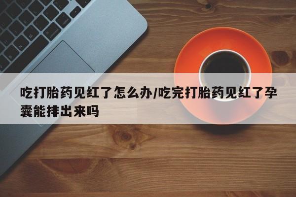 网上正品打胎药购买微信吃打胎药见红了怎么办/吃完打胎药见红了孕囊能排出来吗