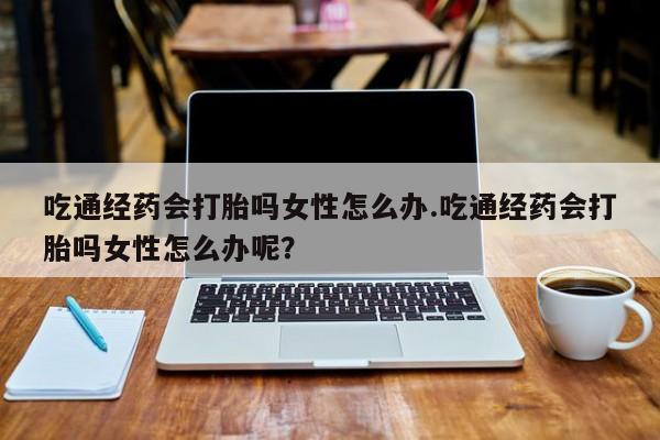 网上正品打胎药购买微信吃通经药会打胎吗女性怎么办.吃通经药会打胎吗女性怎么办呢？