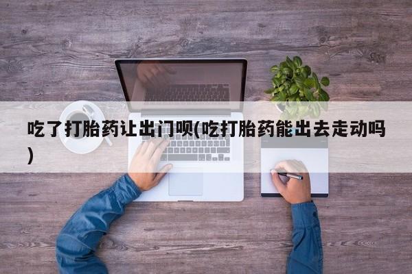 网上正品打胎药购买微信吃了打胎药让出门呗(吃打胎药能出去走动吗)