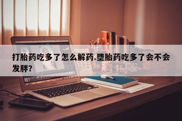 网上正品打胎药购买微信打胎药吃多了怎么解药.堕胎药吃多了会不会发胖？