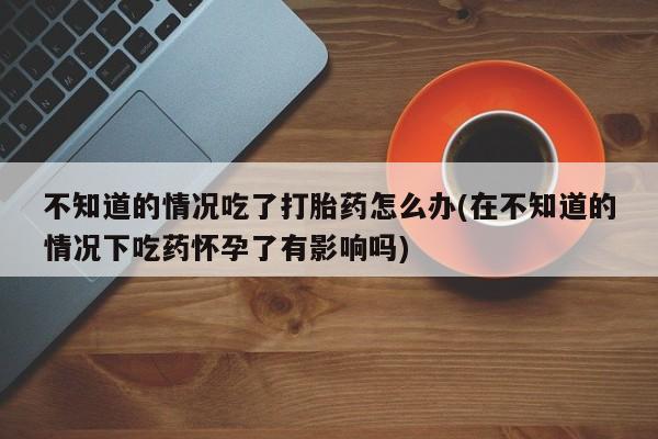 网上正品打胎药购买微信不知道的情况吃了打胎药怎么办(在不知道的情况下吃药怀孕了有影响吗)