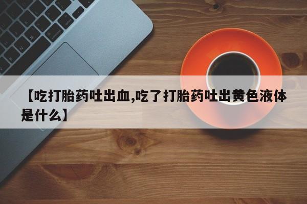 网上正品打胎药购买微信【吃打胎药吐出血,吃了打胎药吐出黄色液体是什么】