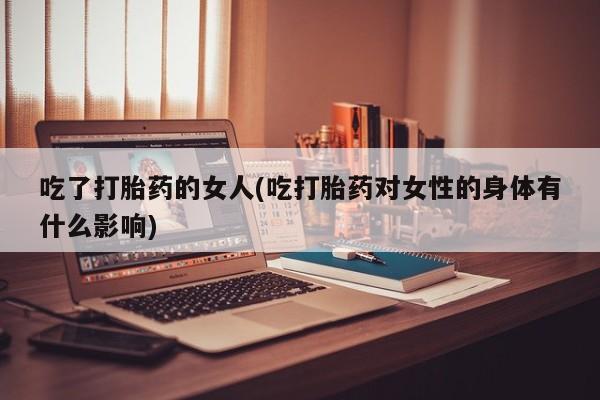 网上正品打胎药购买微信吃了打胎药的女人(吃打胎药对女性的身体有什么影响)