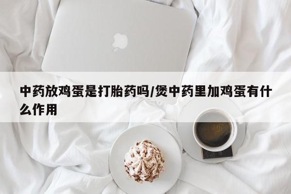 网上正品打胎药购买微信中药放鸡蛋是打胎药吗/煲中药里加鸡蛋有什么作用