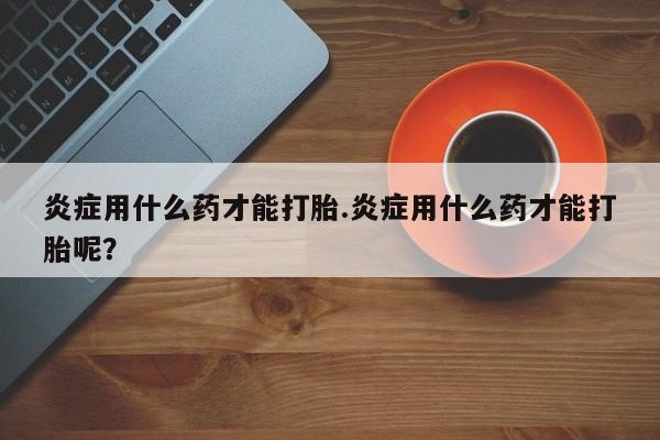 网上正品打胎药购买微信炎症用什么药才能打胎.炎症用什么药才能打胎呢？