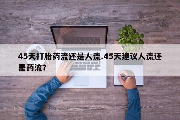 网上正品打胎药购买微信45天打胎药流还是人流.45天建议人流还是药流？