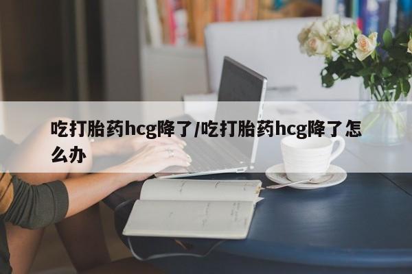 网上正品打胎药购买微信吃打胎药hcg降了/吃打胎药hcg降了怎么办