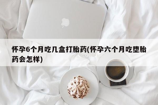 网上正品打胎药购买微信怀孕6个月吃几盒打胎药(怀孕六个月吃堕胎药会怎样)