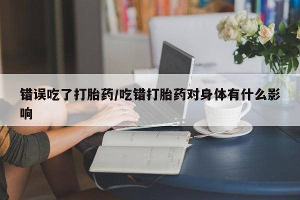 网上正品打胎药购买微信错误吃了打胎药/吃错打胎药对身体有什么影响