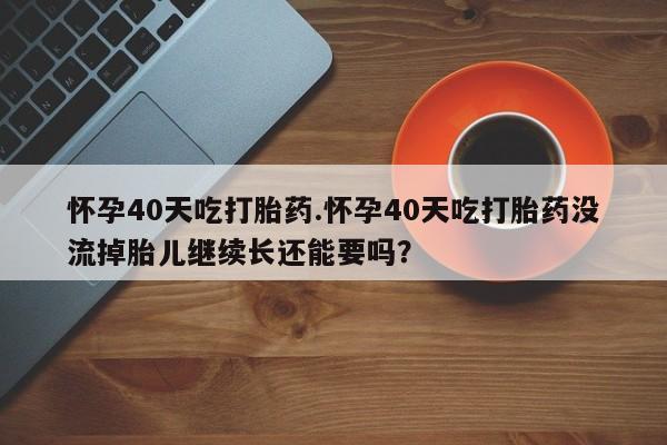 网上正品打胎药购买微信怀孕40天吃打胎药.怀孕40天吃打胎药没流掉胎儿继续长还能要吗？