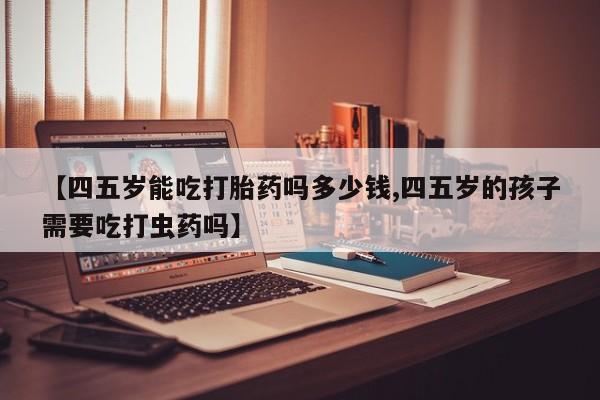 网上正品打胎药购买微信【四五岁能吃打胎药吗多少钱,四五岁的孩子需要吃打虫药吗】