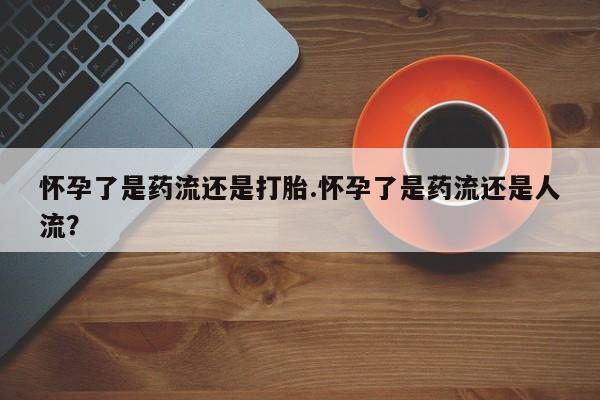 网上正品打胎药购买微信怀孕了是药流还是打胎.怀孕了是药流还是人流？