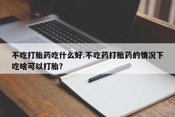 网上正品打胎药购买微信不吃打胎药吃什么好.不吃药打胎药的情况下吃啥可以打胎？