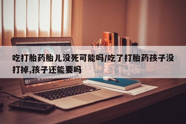 网上正品打胎药购买微信吃打胎药胎儿没死可能吗/吃了打胎药孩子没打掉,孩子还能要吗