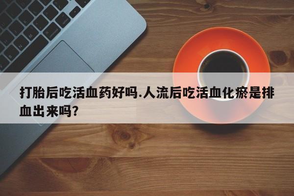 网上正品打胎药购买微信打胎后吃活血药好吗.人流后吃活血化瘀是排血出来吗？