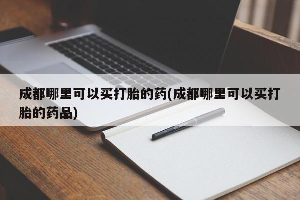 网上正品打胎药购买微信成都哪里可以买打胎的药(成都哪里可以买打胎的药品)