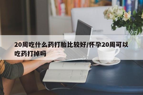 网上正品打胎药购买微信20周吃什么药打胎比较好/怀孕20周可以吃药打掉吗