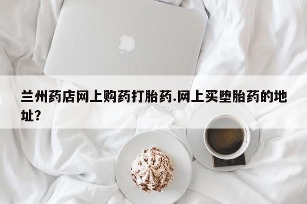 网上正品打胎药购买微信兰州药店网上购药打胎药.网上买堕胎药的地址？