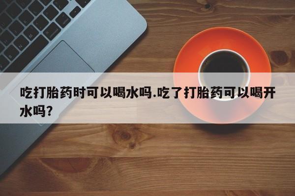 网上正品打胎药购买微信吃打胎药时可以喝水吗.吃了打胎药可以喝开水吗？