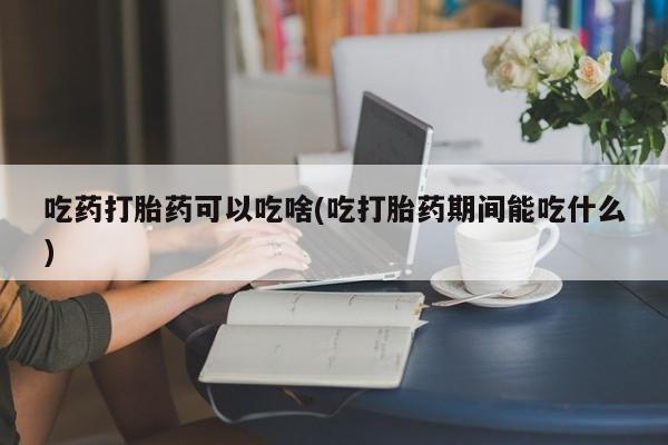 网上正品打胎药购买微信吃药打胎药可以吃啥(吃打胎药期间能吃什么)