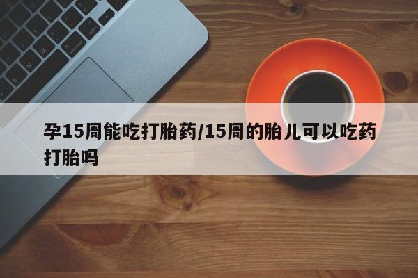 网上正品打胎药购买微信孕15周能吃打胎药/15周的胎儿可以吃药打胎吗