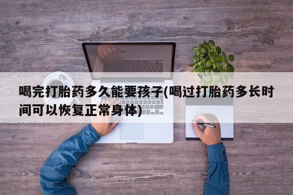 网上正品打胎药购买微信喝完打胎药多久能要孩子(喝过打胎药多长时间可以恢复正常身体)