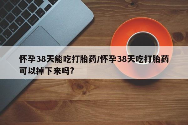 网上正品打胎药购买微信怀孕38天能吃打胎药/怀孕38天吃打胎药可以掉下来吗?