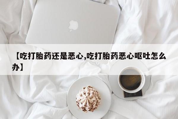 网上正品打胎药购买微信【吃打胎药还是恶心,吃打胎药恶心呕吐怎么办】