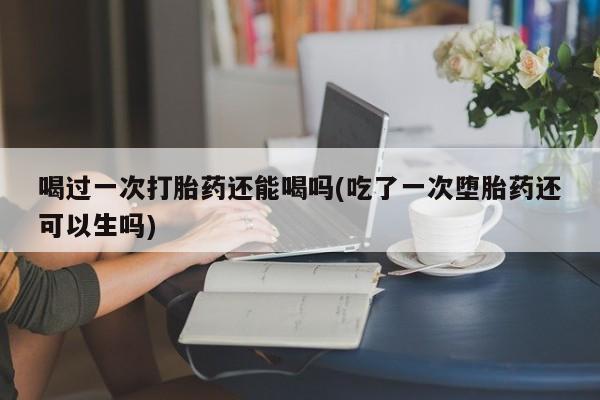 网上正品打胎药购买微信喝过一次打胎药还能喝吗(吃了一次堕胎药还可以生吗)