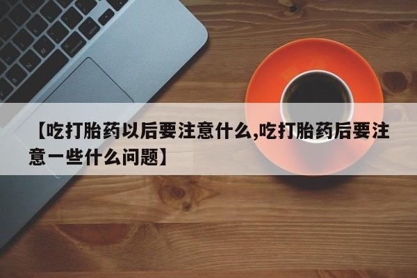网上正品打胎药购买微信【吃打胎药以后要注意什么,吃打胎药后要注意一些什么问题】