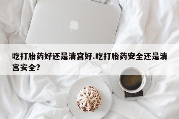 网上正品打胎药购买微信吃打胎药好还是清宫好.吃打胎药安全还是清宫安全？