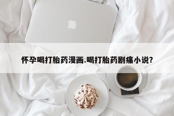网上正品打胎药购买微信怀孕喝打胎药漫画.喝打胎药剧痛小说？