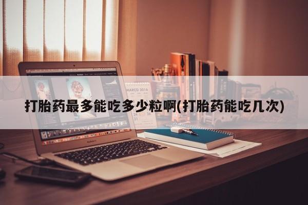 网上正品打胎药购买微信打胎药最多能吃多少粒啊(打胎药能吃几次)