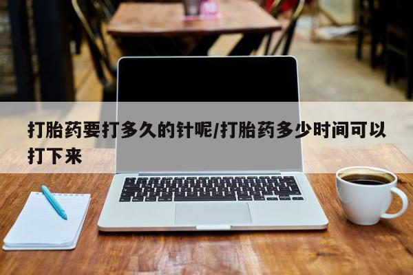网上正品打胎药购买微信打胎药要打多久的针呢/打胎药多少时间可以打下来