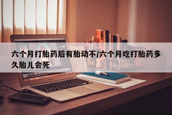 网上正品打胎药购买微信六个月打胎药后有胎动不/六个月吃打胎药多久胎儿会死