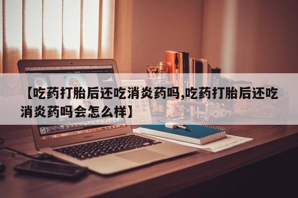网上正品打胎药购买微信【吃药打胎后还吃消炎药吗,吃药打胎后还吃消炎药吗会怎么样】