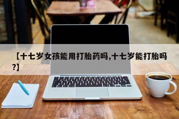 网上正品打胎药购买微信【十七岁女孩能用打胎药吗,十七岁能打胎吗?】