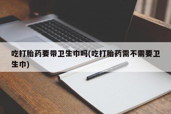 网上正品打胎药购买微信吃打胎药要带卫生巾吗(吃打胎药需不需要卫生巾)