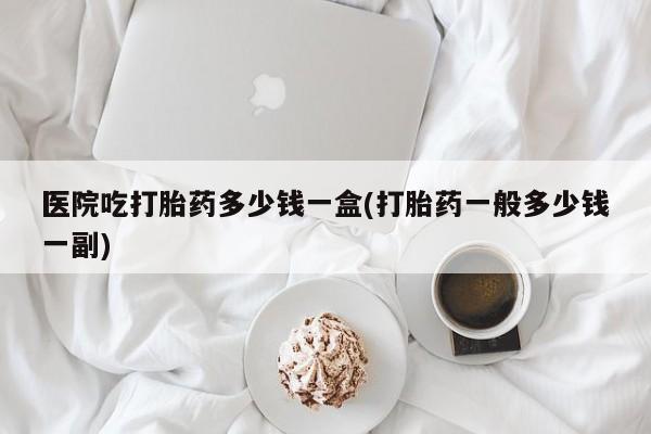 网上正品打胎药购买微信医院吃打胎药多少钱一盒(打胎药一般多少钱一副)