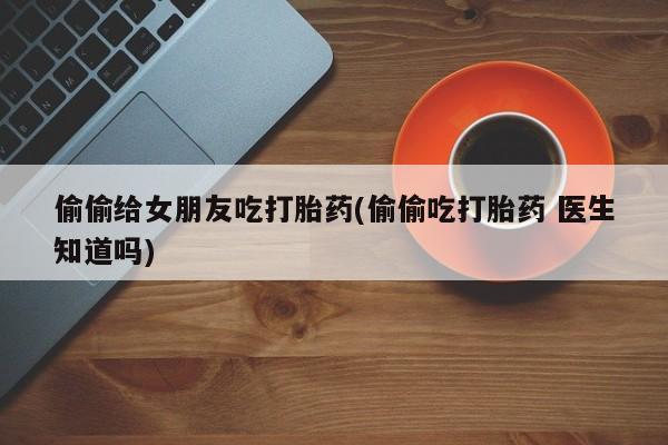 网上正品打胎药购买微信偷偷给女朋友吃打胎药(偷偷吃打胎药 医生知道吗)