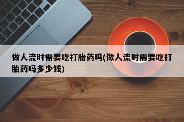网上正品打胎药购买微信做人流时需要吃打胎药吗(做人流时需要吃打胎药吗多少钱)
