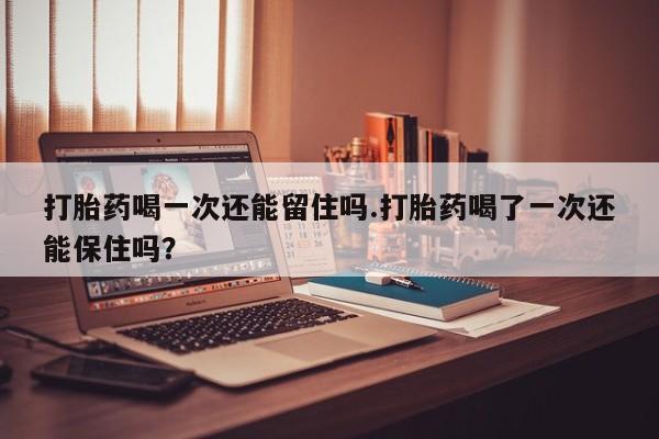 网上正品打胎药购买微信打胎药喝一次还能留住吗.打胎药喝了一次还能保住吗？
