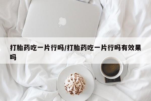 网上正品打胎药购买微信打胎药吃一片行吗/打胎药吃一片行吗有效果吗