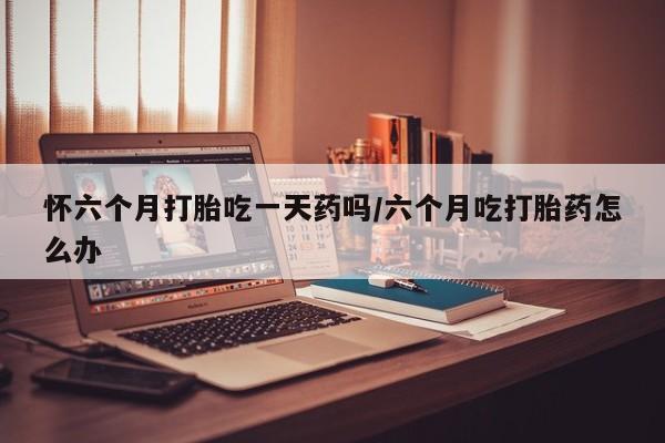 网上正品打胎药购买微信怀六个月打胎吃一天药吗/六个月吃打胎药怎么办
