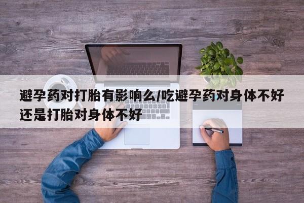 网上正品打胎药购买微信避孕药对打胎有影响么/吃避孕药对身体不好还是打胎对身体不好