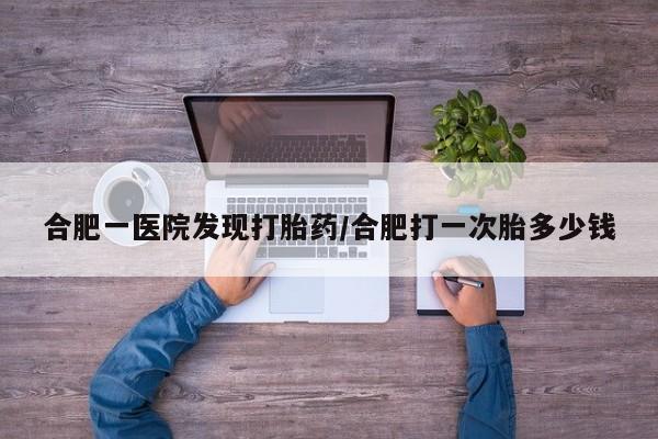 网上正品打胎药购买微信合肥一医院发现打胎药/合肥打一次胎多少钱
