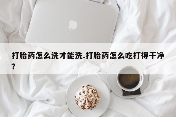 网上正品打胎药购买微信打胎药怎么洗才能洗.打胎药怎么吃打得干净？