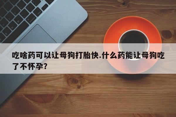 网上正品打胎药购买微信吃啥药可以让母狗打胎快.什么药能让母狗吃了不怀孕？