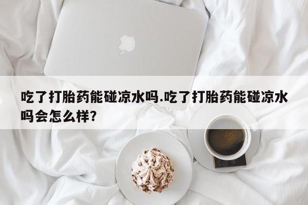 网上正品打胎药购买微信吃了打胎药能碰凉水吗.吃了打胎药能碰凉水吗会怎么样？